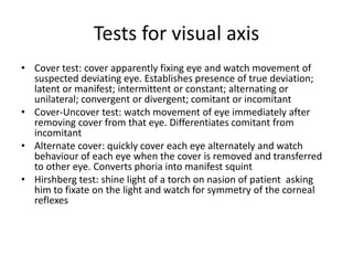 Tests for visual axis
• Cover test: cover apparently fixing eye and watch movement of
suspected deviating eye. Establishes presence of true deviation;
latent or manifest; intermittent or constant; alternating or
unilateral; convergent or divergent; comitant or incomitant
• Cover-Uncover test: watch movement of eye immediately after
removing cover from that eye. Differentiates comitant from
incomitant
• Alternate cover: quickly cover each eye alternately and watch
behaviour of each eye when the cover is removed and transferred
to other eye. Converts phoria into manifest squint
• Hirshberg test: shine light of a torch on nasion of patient asking
him to fixate on the light and watch for symmetry of the corneal
reflexes
 