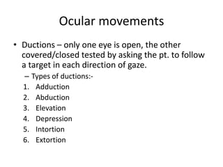 Ocular movements
• Ductions – only one eye is open, the other
covered/closed tested by asking the pt. to follow
a target in each direction of gaze.
– Types of ductions:-
1. Adduction
2. Abduction
3. Elevation
4. Depression
5. Intortion
6. Extortion
 
