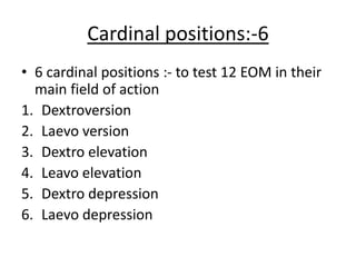 Cardinal positions:-6
• 6 cardinal positions :- to test 12 EOM in their
main field of action
1. Dextroversion
2. Laevo version
3. Dextro elevation
4. Leavo elevation
5. Dextro depression
6. Laevo depression
 