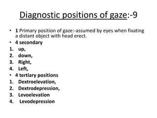 Diagnostic positions of gaze:-9
• 1 Primary position of gaze:-assumed by eyes when fixating
a distant object with head erect.
• 4 secondary
1. up,
2. down,
3. Right,
4. Left,
• 4 tertiary positions
1. Dextroelevation,
2. Dextrodepression,
3. Levoelevation
4. Levodepression
 