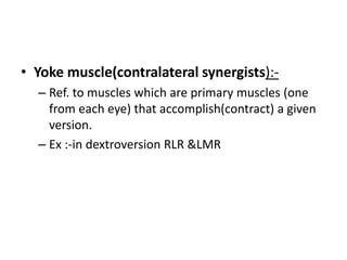 • Yoke muscle(contralateral synergists):-
– Ref. to muscles which are primary muscles (one
from each eye) that accomplish(contract) a given
version.
– Ex :-in dextroversion RLR &LMR
 
