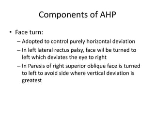 Components of AHP
• Face turn:
– Adopted to control purely horizontal deviation
– In left lateral rectus palsy, face wil be turned to
left which deviates the eye to right
– In Paresis of right superior oblique face is turned
to left to avoid side where vertical deviation is
greatest
 