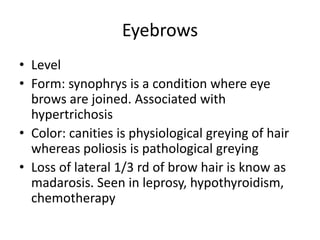 Eyebrows
• Level
• Form: synophrys is a condition where eye
brows are joined. Associated with
hypertrichosis
• Color: canities is physiological greying of hair
whereas poliosis is pathological greying
• Loss of lateral 1/3 rd of brow hair is know as
madarosis. Seen in leprosy, hypothyroidism,
chemotherapy
 