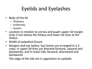 Eyelids and Eyelashes
• Body of the lid
– Thickness
– Uniformity
– Lesions
• Location in relation to cornea and pupil: upper lid margin
rests 2 mm below the limbus and lower lid rests at the
limbus
• Width of palpebral fissure
• Margins and eye lashes: Eye lashes are arranged in 2-3
rows; in upper lid they are directed forward, upward and
backwards; and in lower lids, forward, downward and
backwards
The edge of the lids are in apposition to eyeballs
 