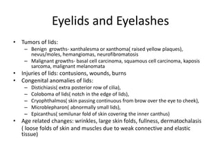 Eyelids and Eyelashes
• Tumors of lids:
– Benign growths- xanthalesma or xanthoma( raised yellow plaques),
nevus/moles, hemangiomas, neurofibromatosis
– Malignant growths- basal cell carcinoma, squamous cell carcinoma, kaposis
sarcoma, malignant melanomata
• Injuries of lids: contusions, wounds, burns
• Congenital anomalies of lids:
– Distichiasis( extra posterior row of cilia),
– Coloboma of lids( notch in the edge of lids),
– Cryophthalmos( skin passing continuous from brow over the eye to cheek),
– Microblepharon( abnormally small lids),
– Epicanthus( semilunar fold of skin covering the inner canthus)
• Age related changes: wrinkles, large skin folds, fullness, dermatochalasis
( loose folds of skin and muscles due to weak connective and elastic
tissue)
 