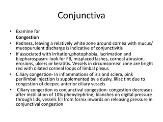 Conjunctiva
• Examine for
Congestion
• Redness, leaving a relatively white zone around cornea with mucus/
mucopurulent discharge is indicative of conjunctivitis
• If associated with irritation,photophobia, lacrimation and
blepharospasm- look for FB, misplaced lashes, corneal abrasion,
erosions, ulcers or keratitis. Vessels in circumcorneal zone are bright
red with dilated corneal loops of limbal plexus
• Ciliary congestion- In inflammations of iris and sclera, pink
perilimbal injection is supplemented by a dusky, liliac tint due to
congestion of deeper, anterior ciliary vessels
• Ciliary congestion vs conjunctival congestion- congestion decreases
after instillation of 10% phenylephrine; blanches on digital pressure
through lids, vessels fill from fornix inwards on releasing pressure in
conjunctival congestion
 