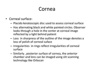 Cornea
• Corneal surface-
– Placido keratoscopic disc used to assess corneal surface
– Has alternating black and white painted circles. Observer
looks through a hole in the center at corneal image
reflected by a light behind patient
– Loss in sharpness of the outline of the image denotes a
loss of polish of corneal suface
– Irregularities in rings reflect irregularities of corneal
surface
– Similarly , posterior surface of cornea, the anterior
chamber and lens can be imaged using slit scanning
technology like Orbscan
 
