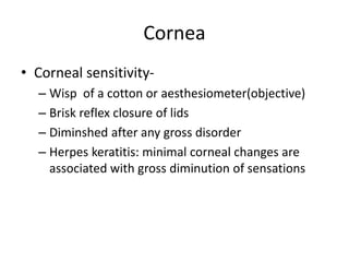 Cornea
• Corneal sensitivity-
– Wisp of a cotton or aesthesiometer(objective)
– Brisk reflex closure of lids
– Diminshed after any gross disorder
– Herpes keratitis: minimal corneal changes are
associated with gross diminution of sensations
 