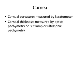 Cornea
• Corneal curvature: measured by keratometer
• Corneal thickness: measured by optical
pachymetry on slit lamp or ultrasonic
pachymetry
 