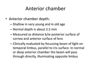 Anterior chamber
• Anterior chamber depth:
– Shallow in very young and in old age
– Normal depth is about 2.5 mm
– Measured as distance b/w posterior surface of
cornea and anterior surface of lens
– Clinically evaluated by focussing beam of light on
temporal limbus, parallel to iris surface. In normal
or deep anterior chamber the beam will pass
through directly, illuminating opposite limbus
 