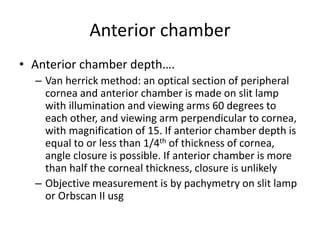 Anterior chamber
• Anterior chamber depth….
– Van herrick method: an optical section of peripheral
cornea and anterior chamber is made on slit lamp
with illumination and viewing arms 60 degrees to
each other, and viewing arm perpendicular to cornea,
with magnification of 15. If anterior chamber depth is
equal to or less than 1/4th of thickness of cornea,
angle closure is possible. If anterior chamber is more
than half the corneal thickness, closure is unlikely
– Objective measurement is by pachymetry on slit lamp
or Orbscan II usg
 