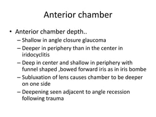 Anterior chamber
• Anterior chamber depth..
– Shallow in angle closure glaucoma
– Deeper in periphery than in the center in
iridocyclitis
– Deep in center and shallow in periphery with
funnel shaped ,bowed forward iris as in iris bombe
– Subluxation of lens causes chamber to be deeper
on one side
– Deepening seen adjacent to angle recession
following trauma
 