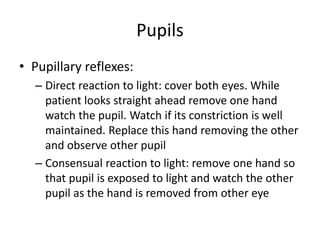 Pupils
• Pupillary reflexes:
– Direct reaction to light: cover both eyes. While
patient looks straight ahead remove one hand
watch the pupil. Watch if its constriction is well
maintained. Replace this hand removing the other
and observe other pupil
– Consensual reaction to light: remove one hand so
that pupil is exposed to light and watch the other
pupil as the hand is removed from other eye
 