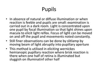Pupils
• In absence of natural or diffuse illumination or when
reaction is feeble and pupils are small: examination is
carried out in a dark room. Light is concentrated upon
one pupil by focal illumination so that light shines upon
macula to elicit light relfex. Focus of light can be moved
on and off the pupil and movements noted constantly.
• Still finer observations can be done by slitlamp by
moving beam of light abruptly into pupillary aperture
• This method is utilised in eliciting wernickes
hemianopic pupillary reaction where brisk reaction is
there when one half of retina is illuminated but
sluggish on illuminatinf other half
 