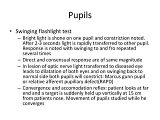 Pupils
• Swinging flashlight test
– Bright light is shone on one pupil and constriction noted.
After 2-3 seconds light is rapidly transferred to other pupil.
Response is noted with swinging to and fro repeated
several times
– Direct and consensual response are of same magnitude
– In lesion of optic nerve light transferred to diseased eye
leads to dilatation of both eyes and on swinging back to
normal side both pupils will constrict: Marcus gunn pupil
or relative afferent pupillary defect(RAPD)
– Convergence and accomodation reflex: patient looks at far
end and a target is suddenly held up vertically at 15 cm
from patients nose. Movement of pupils studied while he
converges
 