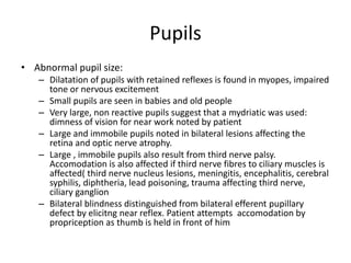 Pupils
• Abnormal pupil size:
– Dilatation of pupils with retained reflexes is found in myopes, impaired
tone or nervous excitement
– Small pupils are seen in babies and old people
– Very large, non reactive pupils suggest that a mydriatic was used:
dimness of vision for near work noted by patient
– Large and immobile pupils noted in bilateral lesions affecting the
retina and optic nerve atrophy.
– Large , immobile pupils also result from third nerve palsy.
Accomodation is also affected if third nerve fibres to ciliary muscles is
affected( third nerve nucleus lesions, meningitis, encephalitis, cerebral
syphilis, diphtheria, lead poisoning, trauma affecting third nerve,
ciliary ganglion
– Bilateral blindness distinguished from bilateral efferent pupillary
defect by elicitng near reflex. Patient attempts accomodation by
propriception as thumb is held in front of him
 