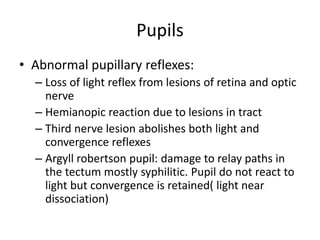 Pupils
• Abnormal pupillary reflexes:
– Loss of light reflex from lesions of retina and optic
nerve
– Hemianopic reaction due to lesions in tract
– Third nerve lesion abolishes both light and
convergence reflexes
– Argyll robertson pupil: damage to relay paths in
the tectum mostly syphilitic. Pupil do not react to
light but convergence is retained( light near
dissociation)
 