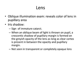 Lens
• Oblique illumination exam: reveals color of lens in
pupillary area
• Iris shadow:
– Sign of immature catarct.
– When an oblique beam of light is thrown on pupil, a
crescentic shadow of pupillary margin is formed on
the greyish opacity of the lens as long as clear cortex
is present in between the opacity and pupillary
margin.
– Not seen in transparent or completely opaque lens
 