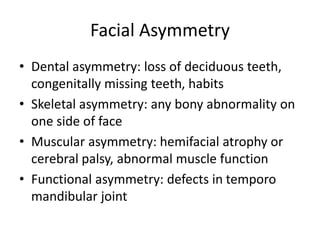 Facial Asymmetry
• Dental asymmetry: loss of deciduous teeth,
congenitally missing teeth, habits
• Skeletal asymmetry: any bony abnormality on
one side of face
• Muscular asymmetry: hemifacial atrophy or
cerebral palsy, abnormal muscle function
• Functional asymmetry: defects in temporo
mandibular joint
 