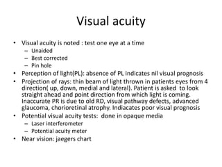 Visual acuity
• Visual acuity is noted : test one eye at a time
– Unaided
– Best corrected
– Pin hole
• Perception of light(PL): absence of PL indicates nil visual prognosis
• Projection of rays: thin beam of light thrown in patients eyes from 4
direction( up, down, medial and lateral). Patient is asked to look
straight ahead and point direction from which light is coming.
Inaccurate PR is due to old RD, visual pathway defects, advanced
glaucoma, chorioretinal atrophy. Indiacates poor visual prognosis
• Potential visual acuity tests: done in opaque media
– Laser interferometer
– Potential acuity meter
• Near vision: jaegers chart
 