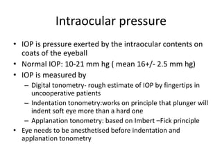 Intraocular pressure
• IOP is pressure exerted by the intraocular contents on
coats of the eyeball
• Normal IOP: 10-21 mm hg ( mean 16+/- 2.5 mm hg)
• IOP is measured by
– Digital tonometry- rough estimate of IOP by fingertips in
uncooperative patients
– Indentation tonometry:works on principle that plunger will
indent soft eye more than a hard one
– Applanation tonometry: based on Imbert –Fick principle
• Eye needs to be anesthetised before indentation and
applanation tonometry
 