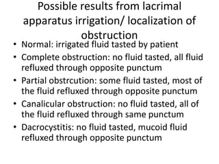 Possible results from lacrimal
apparatus irrigation/ localization of
obstruction
• Normal: irrigated fluid tasted by patient
• Complete obstruction: no fluid tasted, all fluid
refluxed through opposite punctum
• Partial obstrcution: some fluid tasted, most of
the fluid refluxed through opposite punctum
• Canalicular obstruction: no fluid tasted, all of
the fluid refluxed through same punctum
• Dacrocystitis: no fluid tasted, mucoid fluid
refluxed through opposite punctum
 