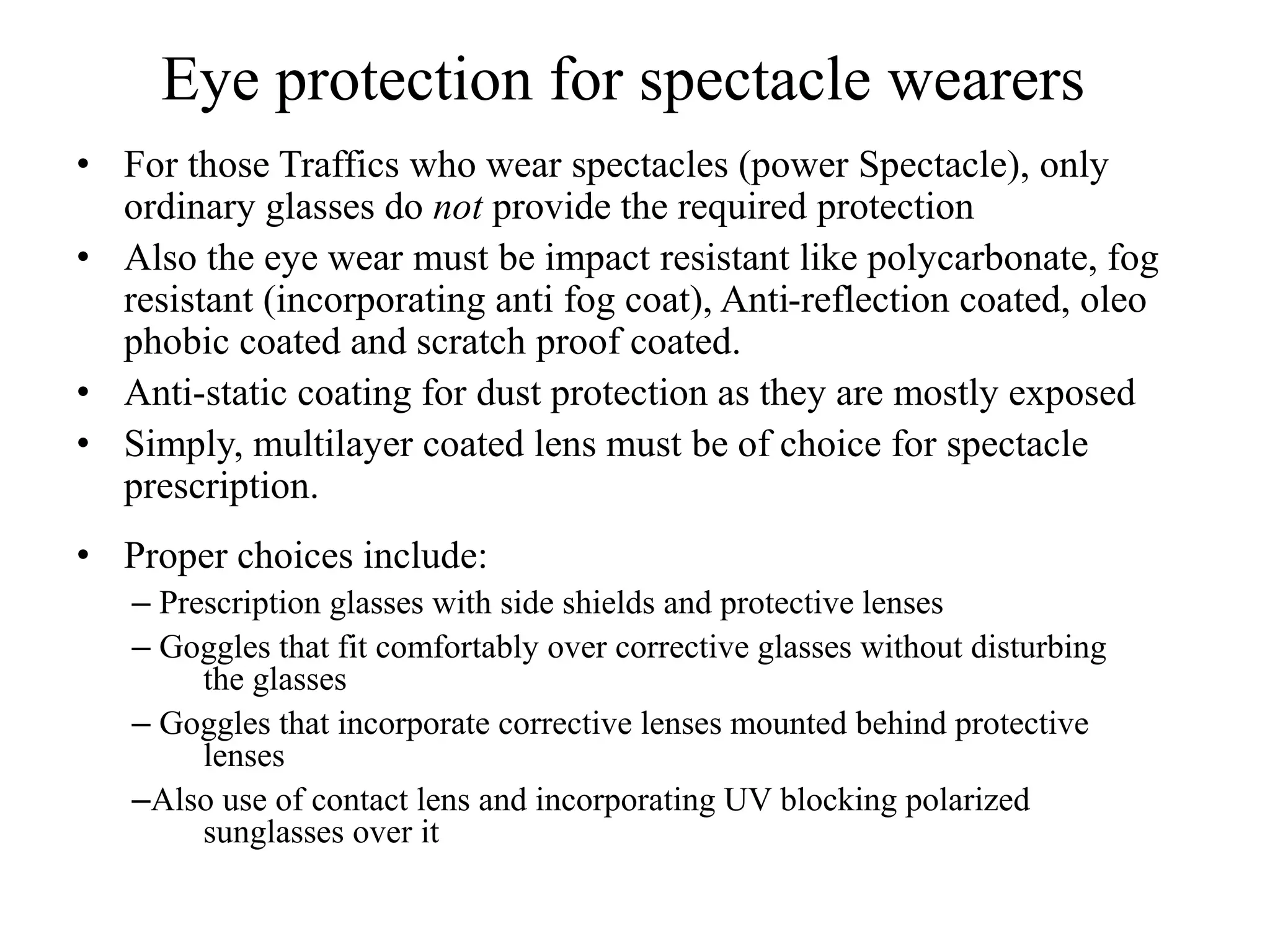 Eye protection for spectacle wearers
• For those Traffics who wear spectacles (power Spectacle), only
ordinary glasses do not provide the required protection
• Also the eye wear must be impact resistant like polycarbonate, fog
resistant (incorporating anti fog coat), Anti-reflection coated, oleo
phobic coated and scratch proof coated.
• Anti-static coating for dust protection as they are mostly exposed
• Simply, multilayer coated lens must be of choice for spectacle
prescription.
• Proper choices include:
– Prescription glasses with side shields and protective lenses
– Goggles that fit comfortably over corrective glasses without disturbing
the glasses
– Goggles that incorporate corrective lenses mounted behind protective
lenses
–Also use of contact lens and incorporating UV blocking polarized
sunglasses over it
 