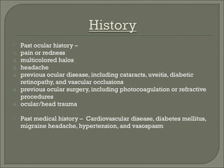  Past ocular history –
1. pain or redness
2. multicolored halos
3. headache
4. previous ocular disease, including cataracts, uveitis, diabetic
retinopathy, and vascular occlusions
5. previous ocular surgery, including photocoagulation or refractive
procedures
6. ocular/head trauma
 Past medical history – Cardiovascular disease, diabetes mellitus,
migraine headache, hypertension, and vasospasm
 