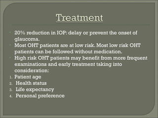 • 20% reduction in IOP: delay or prevent the onset of
glaucoma.
• Most OHT patients are at low risk. Most low risk OHT
patients can be followed without medication.
• High risk OHT patients may benefit from more frequent
examinations and early treatment taking into
consideration:
1. Patient age
2. Health status
3. Life expectancy
4. Personal preference
 
