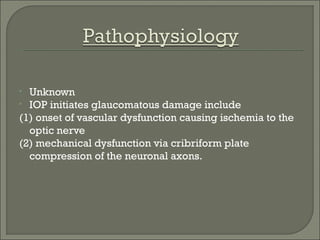 • Unknown
• IOP initiates glaucomatous damage include
(1) onset of vascular dysfunction causing ischemia to the
optic nerve
(2) mechanical dysfunction via cribriform plate
compression of the neuronal axons.
 