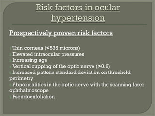 Prospectively proven risk factors
1.Thin corneas (<535 microns)
2.Elevated intraocular pressures
3.Increasing age
4.Vertical cupping of the optic nerve (>0.6)
5.Increased pattern standard deviation on threshold
perimetry
6.Abnormalities in the optic nerve with the scanning laser
ophthalmoscope
7.Pseudoexfoliation
 