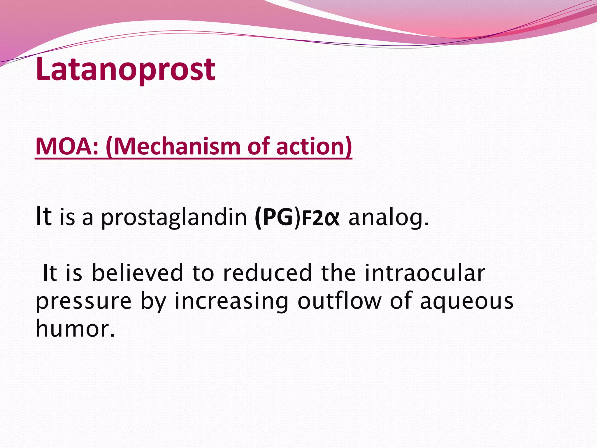 Latanoprost
MOA: (Mechanism of action)
It is a prostaglandin (PG)F2α analog.
It is believed to reduced the intraocular
pressure by increasing outflow of aqueous
humor.
 