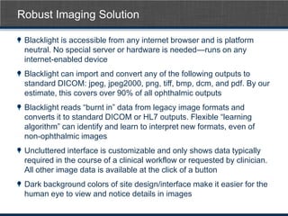 Robust Imaging Solution

 Blacklight is accessible from any internet browser and is platform
 neutral. No special server or hardware is needed—runs on any
 internet-enabled device
 Blacklight can import and convert any of the following outputs to
 standard DICOM: jpeg, jpeg2000, png, tiff, bmp, dcm, and pdf. By our
 estimate, this covers over 90% of all ophthalmic outputs
 Blacklight reads ―burnt in‖ data from legacy image formats and
 converts it to standard DICOM or HL7 outputs. Flexible ―learning
 algorithm‖ can identify and learn to interpret new formats, even of
 non-ophthalmic images
 Uncluttered interface is customizable and only shows data typically
 required in the course of a clinical workflow or requested by clinician.
 All other image data is available at the click of a button
 Dark background colors of site design/interface make it easier for the
 human eye to view and notice details in images
 