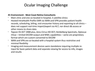 Ocular Imaging Challenge

#1 Environment - West Coast Retina Consultants
§
   Main clinic and one co-located in hospital, 5 satellite clinics
§
   Hosted IntraHealth Profile EMR via WAN and VPN provides patient health
   records, scheduling, billing, visit encounter history and reporting to all clinics –
   does not support real-time import/export via HL7, nor direct db access or
   other means to share data
§
   Topcon FA OCT 2000 plus, Zeiss Cirrus HD OCT, Heildelberg Spectralis, Optovue
   rtVue – limited DICOM output and MWL capabilities – some are proprietary
   format which are custom converted to DICOM
§
   WAN and VPN are co-located with a hospital system thus restrictive and
   minimal flexibility
§
   Imaging and measurement devices were standalone requiring multiple re-
   input for basic patient data and separate viewing for access to info, images
   and results
 