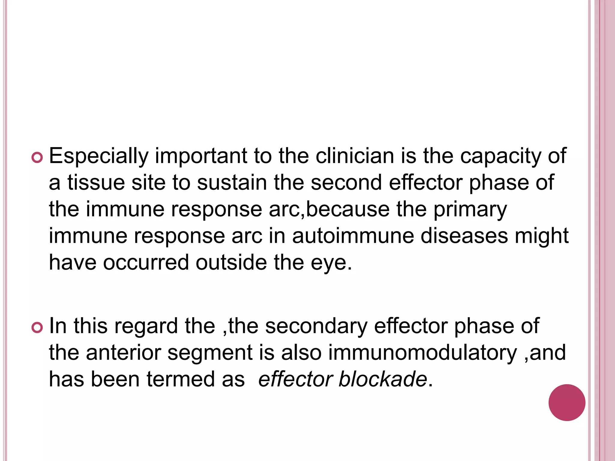  Especially important to the clinician is the capacity of
a tissue site to sustain the second effector phase of
the immune response arc,because the primary
immune response arc in autoimmune diseases might
have occurred outside the eye.
 In this regard the ,the secondary effector phase of
the anterior segment is also immunomodulatory ,and
has been termed as effector blockade.
 