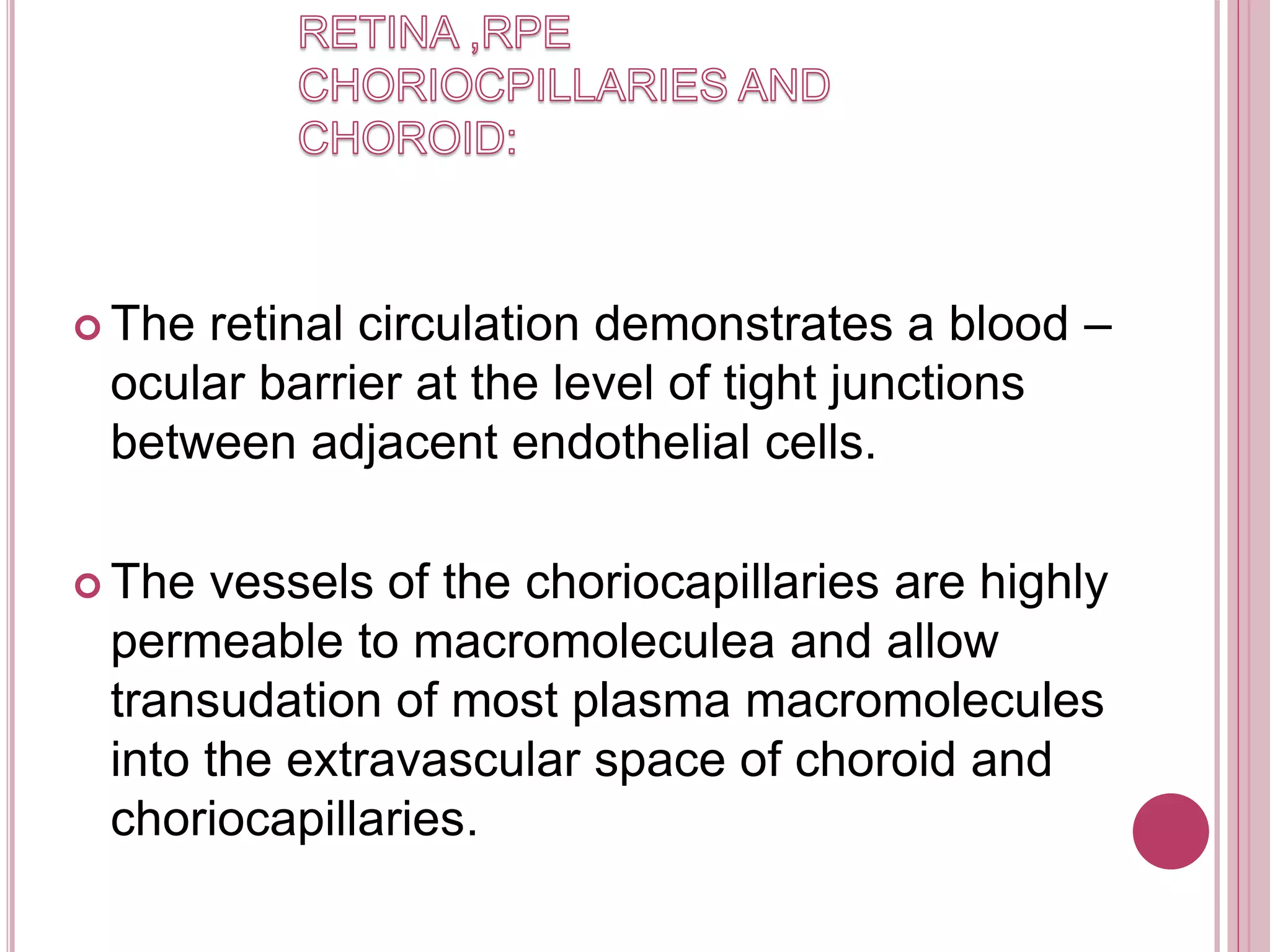  The retinal circulation demonstrates a blood –
ocular barrier at the level of tight junctions
between adjacent endothelial cells.
 The vessels of the choriocapillaries are highly
permeable to macromoleculea and allow
transudation of most plasma macromolecules
into the extravascular space of choroid and
choriocapillaries.
 