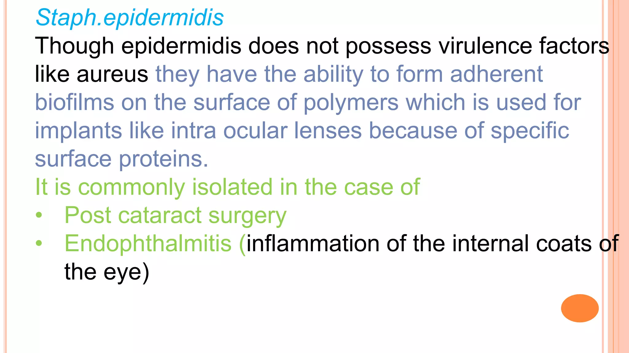 Staph.epidermidis
Though epidermidis does not possess virulence factors
like aureus they have the ability to form adherent
biofilms on the surface of polymers which is used for
implants like intra ocular lenses because of specific
surface proteins.
It is commonly isolated in the case of
• Post cataract surgery
• Endophthalmitis (inflammation of the internal coats of
the eye)
 