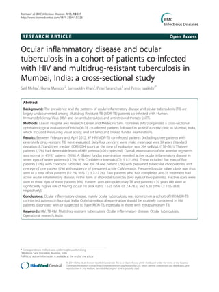 RESEARCH ARTICLE Open Access
Ocular inflammatory disease and ocular
tuberculosis in a cohort of patients co-infected
with HIV and multidrug-resistant tuberculosis in
Mumbai, India: a cross-sectional study
Salil Mehta1
, Homa Mansoor2
, Samsuddin Khan2
, Peter Saranchuk3
and Petros Isaakidis2*
Abstract
Background: The prevalence and the patterns of ocular inflammatory disease and ocular tuberculosis (TB) are
largely undocumented among Multidrug Resistant TB (MDR-TB) patients co-infected with Human
Immunodeficiency Virus (HIV) and on antituberculosis and antiretroviral therapy (ART).
Methods: Lilavati Hospital and Research Center and Médecins Sans Frontières (MSF) organized a cross-sectional
ophthalmological evaluation of HIV/MDR-TB co-infected patients followed in an MSF-run HIV-clinic in Mumbai, India,
which included measuring visual acuity, and slit lamp and dilated fundus examinations.
Results: Between February and April 2012, 47 HIV/MDR-TB co-infected patients (including three patients with
extensively drug-resistant TB) were evaluated. Sixty-four per cent were male, mean age was 39 years (standard
deviation: 8.7) and their median (IQR) CD4 count at the time of evaluation was 264 cells/μL (158–361). Thirteen
patients (27%) had detectable levels of HIV viremia (>20 copies/ml). Overall, examination of the anterior segments
was normal in 45/47 patients (96%). A dilated fundus examination revealed active ocular inflammatory disease in
seven eyes of seven patients (15.5%, 95% Confidence Intervals (CI); 5.1-25.8%). ‘These included five eyes of five
patients (10%) with choroidal tubercles, one eye of one patient (2%) with presumed tubercular chorioretinitis and
one eye of one patient (2%) with evidence of presumed active CMV retinitis. Presumed ocular tuberculosis was thus
seen in a total of six patients (12.7%, 95% CI; 3.2-22.2%). Two patients who had completed anti-TB treatment had
active ocular inflammatory disease, in the form of choroidal tubercles (two eyes of two patients). Inactive scars were
seen in three eyes of three patients (6%). Patients with extrapulmonary TB and patients <39 years old were at
significantly higher risk of having ocular TB [Risk Ratio: 13.65 (95% CI: 2.4-78.5) and 6.38 (95% CI: 1.05-38.8)
respectively].
Conclusions: Ocular inflammatory disease, mainly ocular tuberculosis, was common in a cohort of HIV/MDR-TB
co-infected patients in Mumbai, India. Ophthalmological examination should be routinely considered in HIV
patients diagnosed with or suspected to have MDR-TB, especially in those with extrapulmonary TB.
Keywords: HIV, TB-HIV, Multidrug-resistant tuberculosis, Ocular inflammatory disease, Ocular tuberculosis,
Operational research, India
* Correspondence: msfocb-asia-epidemio@brussels.msf.org
2
Médecins Sans Frontières, Mumbai, India
Full list of author information is available at the end of the article
© 2013 Mehta et al.; licensee BioMed Central Ltd. This is an Open Access article distributed under the terms of the Creative
Commons Attribution License (http://creativecommons.org/licenses/by/2.0), which permits unrestricted use, distribution, and
reproduction in any medium, provided the original work is properly cited.
Mehta et al. BMC Infectious Diseases 2013, 13:225
http://www.biomedcentral.com/1471-2334/13/225
 