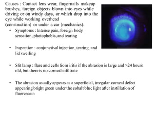 Causes : Contact lens wear, fingernails makeup
brushes, foreign objects blown into eyes while
driving or on windy days, or which drop into the
eye while working overhead
(construction) or under a car (mechanics).
• Symptoms : Intense pain, foreign body
sensation, photophobia, and tearing
• Inspection : conjunctival injection, tearing, and
lid swelling
• Slit lamp : flare and cells from iritis if the abrasion is large and >24 hours
old, but there is no corneal infiltrate
• The abrasion usually appears as a superficial, irregular corneal defect
appearing bright green under the cobalt bluelight after instillation of
fluorescein
 
