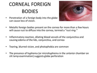 CORNEAL FOREIGN
BODIES
• Penetration of a foreign body into the globe
can cause loss of vision.
• Metallic foreign bodies present on the cornea for more than a few hours
will cause rust to diffuse into the cornea, termed a “rust ring.”
• Inflammatory reaction, dilating blood vessels of the conjunctiva and
causing edema of the lids, conjunctiva, and cornea
• Tearing, blurred vision, and photophobia are common
• The presence of hyphema (or microhyphema in the anterior chamber on
slit lamp examination) suggests globe perforation
 