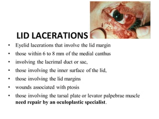 LID LACERATIONS
• Eyelid lacerations that involve the lid margin
• those within 6 to 8 mm of the medial canthus
• involving the lacrimal duct or sac,
• those involving the inner surface of the lid,
• those involving the lid margins
• wounds associated with ptosis
• those involving the tarsal plate or levator palpebrae muscle
need repair by an oculoplastic specialist.
 