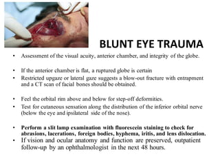 BLUNT EYE TRAUMA
• Assessment of the visual acuity, anterior chamber, and integrity of the globe.
• If the anterior chamber is flat, a ruptured globe is certain
• Restricted upgaze or lateral gaze suggests a blow-out fracture with entrapment
and a CT scan of facial bones should be obtained.
• Feel the orbital rim above and below for step-off deformities.
• Test for cutaneous sensation along the distribution of the inferior orbital nerve
(below the eye and ipsilateral side of the nose).
• Perform a slit lamp examination with fluorescein staining to check for
abrasions, lacerations, foreign bodies, hyphema, iritis, and lens dislocation.
• If vision and ocular anatomy and function are preserved, outpatient
follow-up by an ophthalmologist in the next 48 hours.
 