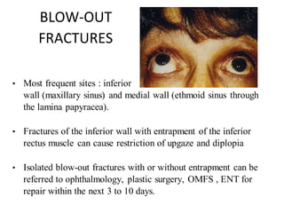 BLOW-OUT
FRACTURES
• Most frequent sites : inferior
wall (maxillary sinus) and medial wall (ethmoid sinus through
the lamina papyracea).
• Fractures of the inferior wall with entrapment of the inferior
rectus muscle can cause restriction of upgaze and diplopia
• Isolated blow-out fractures with or without entrapment can be
referred to ophthalmology, plastic surgery, OMFS , ENT for
repair within the next 3 to 10 days.
 