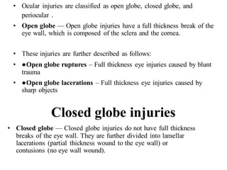 • Ocular injuries are classified as open globe, closed globe, and
periocular .
• Open globe — Open globe injuries have a full thickness break of the
eye wall, which is composed of the sclera and the cornea.
• These injuries are further described as follows:
• ●Open globe ruptures – Full thickness eye injuries caused by blunt
trauma
• ●Open globe lacerations – Full thickness eye injuries caused by
sharp objects
Closed globe injuries
• Closed globe — Closed globe injuries do not have full thickness
breaks of the eye wall. They are further divided into lamellar
lacerations (partial thickness wound to the eye wall) or
contusions (no eye wall wound).
 
