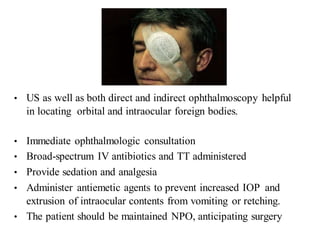 • US as well as both direct and indirect ophthalmoscopy helpful
in locating orbital and intraocular foreign bodies.
• Immediate ophthalmologic consultation
• Broad-spectrum IV antibiotics and TT administered
• Provide sedation and analgesia
• Administer antiemetic agents to prevent increased IOP and
extrusion of intraocular contents from vomiting or retching.
• The patient should be maintained NPO, anticipating surgery
 
