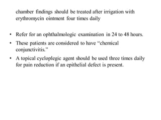chamber findings should be treated after irrigation with
erythromycin ointment four times daily
• Refer for an ophthalmologic examination in 24 to 48 hours.
• These patients are considered to have “chemical
conjunctivitis.”
• A topical cycloplegic agent should be used three times daily
for pain reduction if an epithelial defect is present.
 