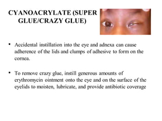 CYANOACRYLATE (SUPER
GLUE/CRAZY GLUE)
• Accidental instillation into the eye and adnexa can cause
adherence of the lids and clumps of adhesive to form on the
cornea.
• To remove crazy glue, instill generous amounts of
erythromycin ointment onto the eye and on the surface of the
eyelids to moisten, lubricate, and provide antibiotic coverage
 