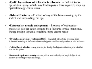 • •Eyelid lacerations with levator involvement – Full thickness
eyelid skin injury, which may lead to ptosis if not repaired; requires
ophthalmology consultation
• •Orbital fractures – Fracture of any of the bones making up the
socket and surrounding the eye
• •Extraocular muscle entrapment – Prolapse of extraocular
muscle(s) into the defect created by a fractured orbital bone; may
induce muscle ischemia requiring more urgent repair
• •Orbital compartmentsyndrome (OCS) – Elevated intraorbital pressure from
infection, bleeding or inflammation causing poor motility and possible ocular ischemia
• •Orbital foreign bodies – Any post-septal foreign body present in the eye socket but
outside the globe
• •Traumatic optic neuropathy – Acute vision loss and afferent pupil defect from
trauma-induced optic nerve damage.
 