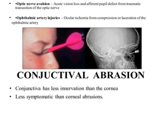 • •Optic nerve avulsion – Acute vision loss and afferent pupil defect from traumatic
transection of the optic nerve
• •Ophthalmic artery injuries – Ocular ischemia from compression or laceration of the
CONJUCTIVAL ABRASION
• Conjunctiva has less innervation than the cornea
• Less symptomatic than corneal abrasions.
ophthalmic artery
 