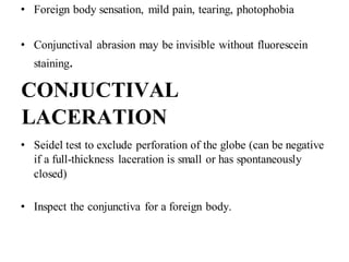 • Foreign body sensation, mild pain, tearing, photophobia
• Conjunctival abrasion may be invisible without fluorescein
staining.
CONJUCTIVAL
LACERATION
• Seidel test to exclude perforation of the globe (can be negative
if a full-thickness laceration is small or has spontaneously
closed)
• Inspect the conjunctiva for a foreign body.
 